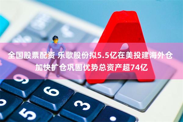 全国股票配资 乐歌股份拟5.5亿在美投建海外仓 加快扩仓巩固优势总资产超74亿