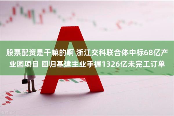 股票配资是干嘛的啊 浙江交科联合体中标68亿产业园项目 回归基建主业手握1326亿未完工订单