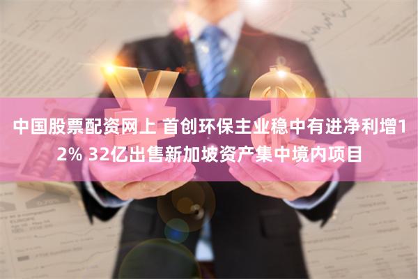 中国股票配资网上 首创环保主业稳中有进净利增12% 32亿出售新加坡资产集中境内项目