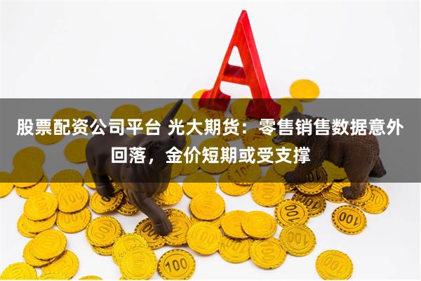 股票配资公司平台 光大期货：零售销售数据意外回落，金价短期或受支撑