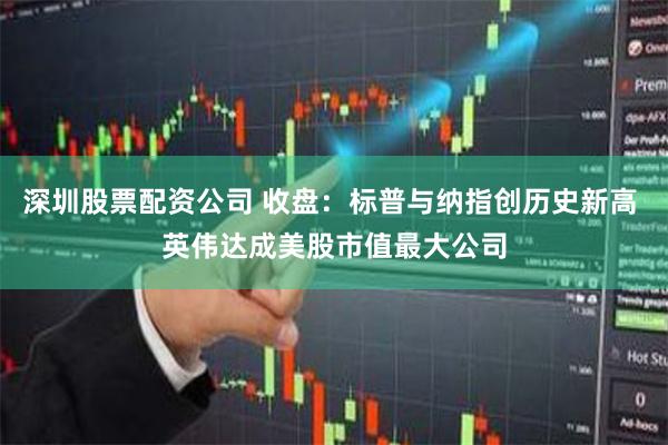 深圳股票配资公司 收盘：标普与纳指创历史新高 英伟达成美股市值最大公司