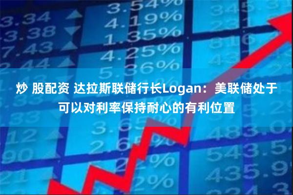 炒 股配资 达拉斯联储行长Logan：美联储处于可以对利率保持耐心的有利位置