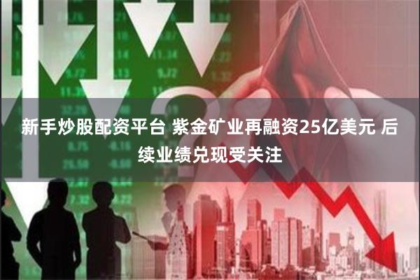 新手炒股配资平台 紫金矿业再融资25亿美元 后续业绩兑现受关注