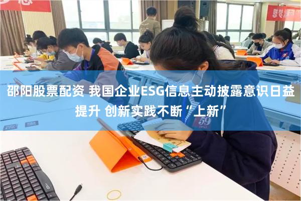 邵阳股票配资 我国企业ESG信息主动披露意识日益提升 创新实践不断“上新”