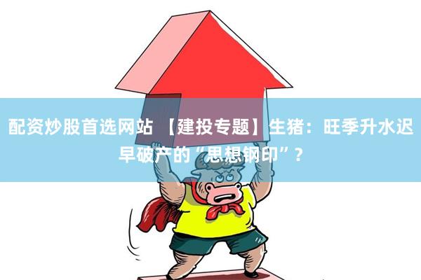 配资炒股首选网站 【建投专题】生猪：旺季升水迟早破产的“思想钢印”？