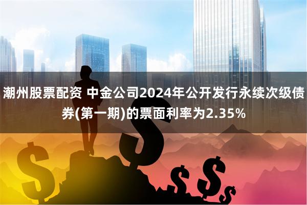 潮州股票配资 中金公司2024年公开发行永续次级债券(第一期)的票面利率为2.35%