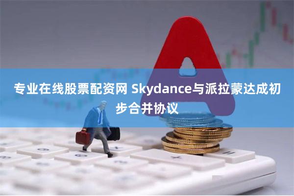 专业在线股票配资网 Skydance与派拉蒙达成初步合并协议