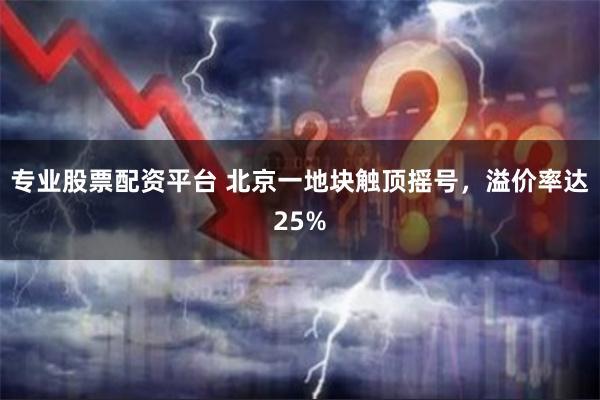 专业股票配资平台 北京一地块触顶摇号，溢价率达25%