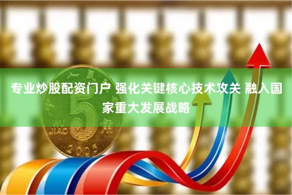 专业炒股配资门户 强化关键核心技术攻关 融入国家重大发展战略