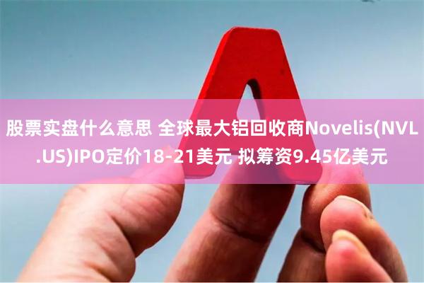 股票实盘什么意思 全球最大铝回收商Novelis(NVL.US)IPO定价18-21美元 拟筹资9.45亿美元