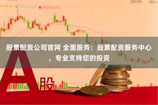 股票配资公司官网 全面服务：股票配资服务中心，专业支持您的投资