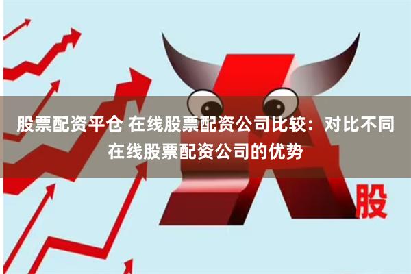 股票配资平仓 在线股票配资公司比较：对比不同在线股票配资公司的优势