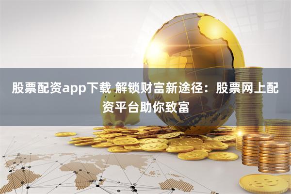 股票配资app下载 解锁财富新途径：股票网上配资平台助你致富