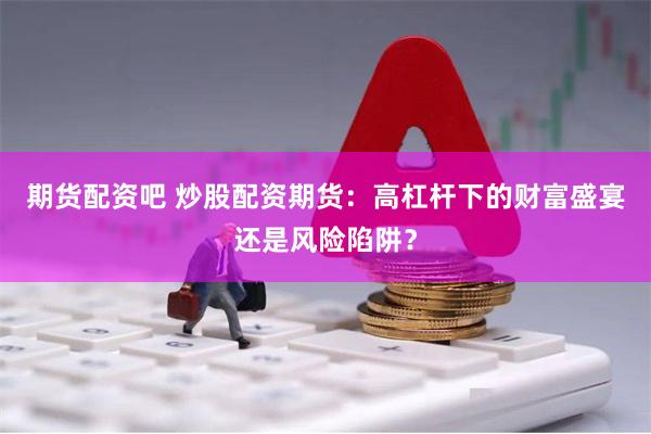 期货配资吧 炒股配资期货：高杠杆下的财富盛宴还是风险陷阱？