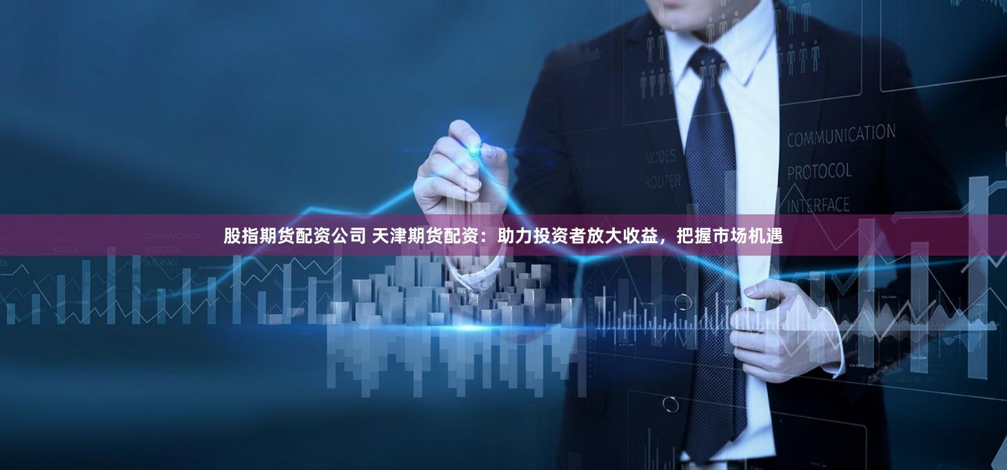 股指期货配资公司 天津期货配资：助力投资者放大收益，把握市场机遇