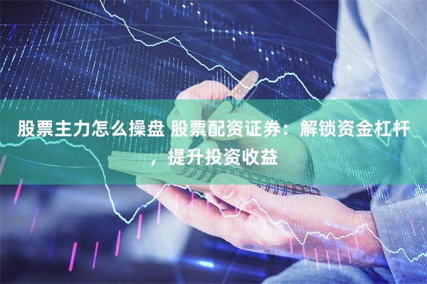 股票主力怎么操盘 股票配资证券：解锁资金杠杆，提升投资收益