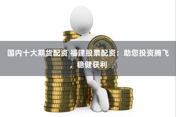 国内十大期货配资 福建股票配资：助您投资腾飞，稳健获利
