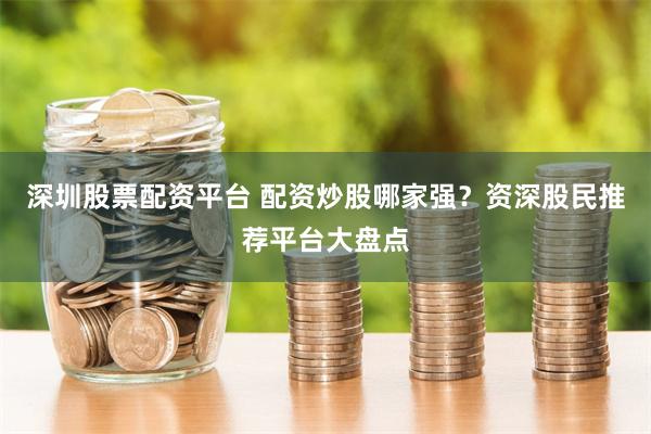 深圳股票配资平台 配资炒股哪家强？资深股民推荐平台大盘点