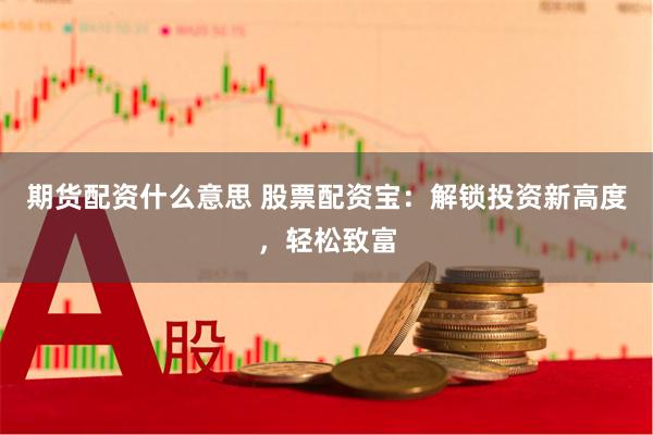 期货配资什么意思 股票配资宝：解锁投资新高度，轻松致富