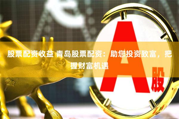 股票配资收益 青岛股票配资：助您投资致富，把握财富机遇