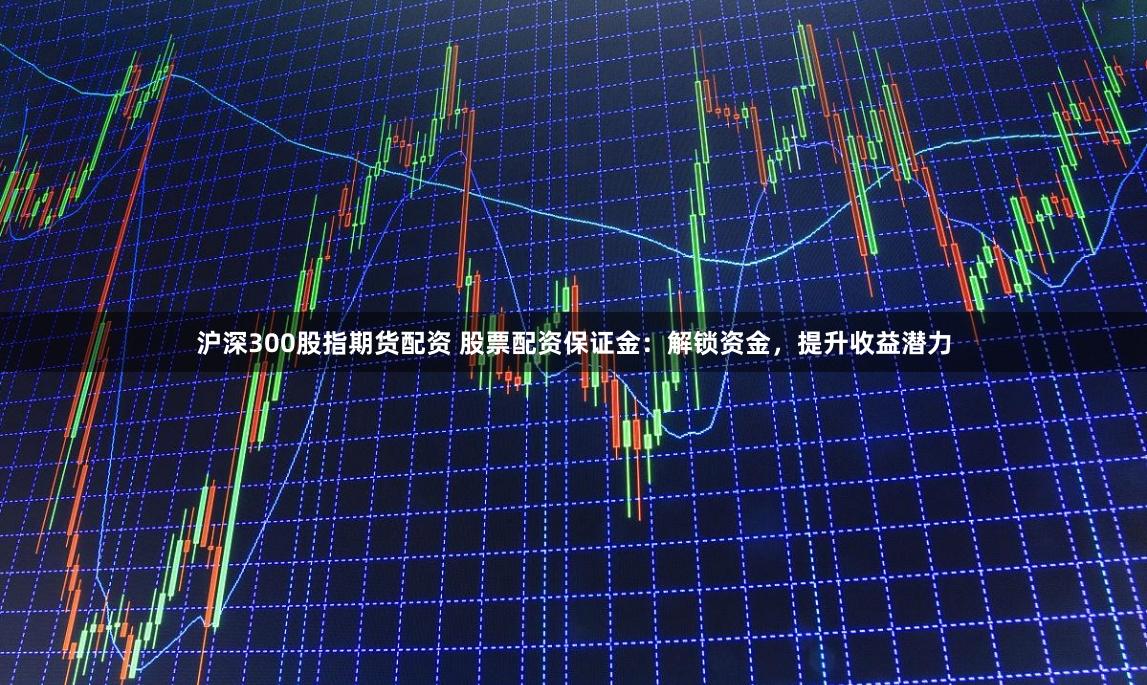 沪深300股指期货配资 股票配资保证金：解锁资金，提升收益潜力
