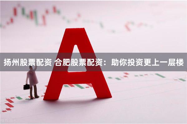 扬州股票配资 合肥股票配资：助你投资更上一层楼