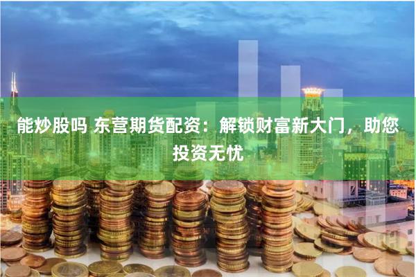 能炒股吗 东营期货配资：解锁财富新大门，助您投资无忧