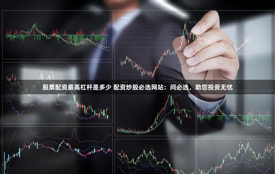 股票配资最高杠杆是多少 配资炒股必选网站:问必选,助您投资无忧