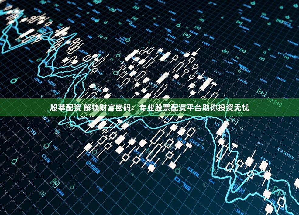 股莘配资 解锁财富密码：专业股票配资平台助你投资无忧