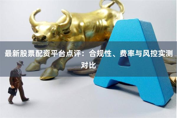 最新股票配资平台点评：合规性、费率与风控实测对比