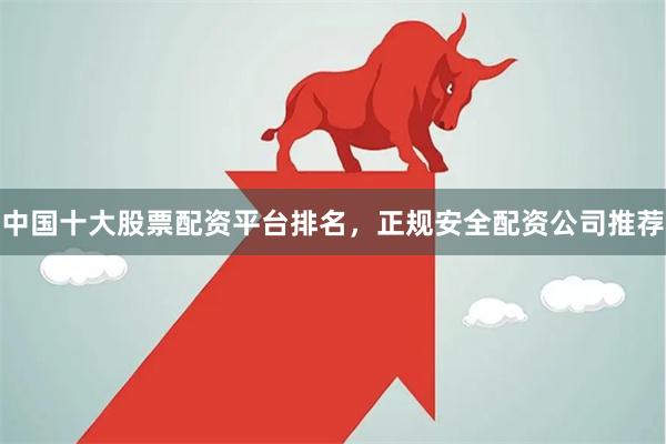 中国十大股票配资平台排名,正规安全配资公司推荐